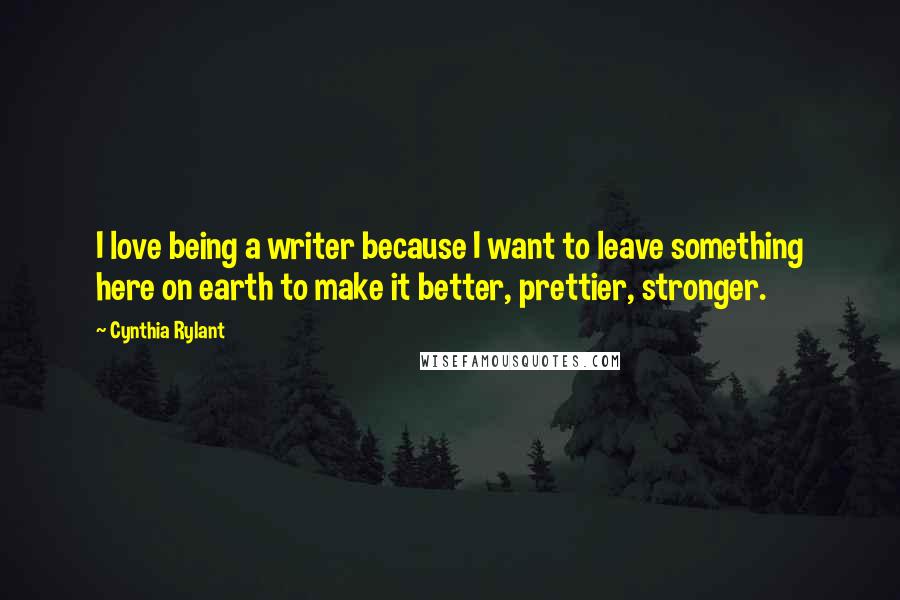 Cynthia Rylant Quotes: I love being a writer because I want to leave something here on earth to make it better, prettier, stronger.