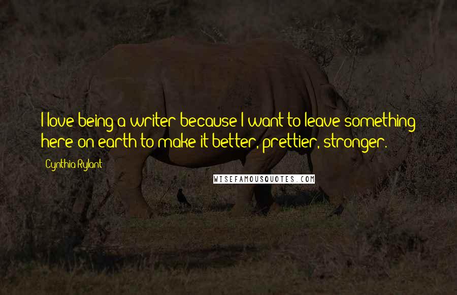 Cynthia Rylant Quotes: I love being a writer because I want to leave something here on earth to make it better, prettier, stronger.