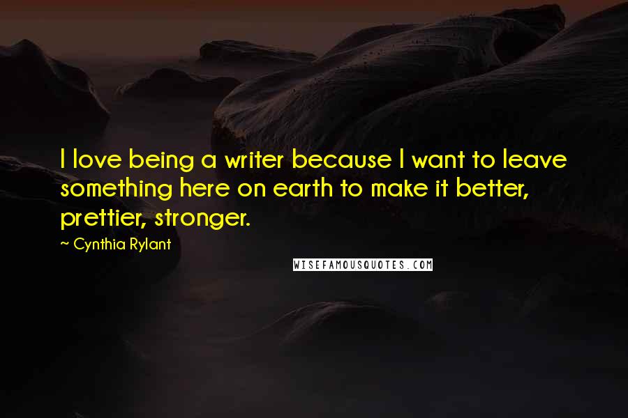 Cynthia Rylant Quotes: I love being a writer because I want to leave something here on earth to make it better, prettier, stronger.