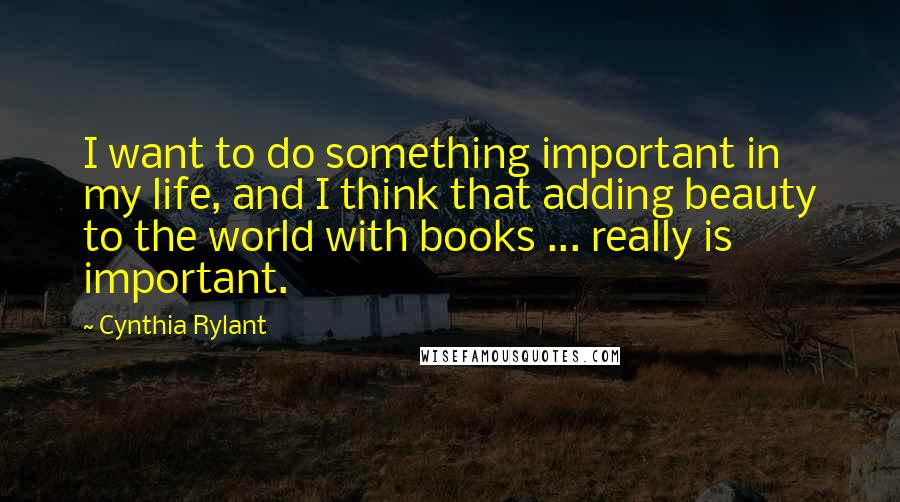 Cynthia Rylant Quotes: I want to do something important in my life, and I think that adding beauty to the world with books ... really is important.