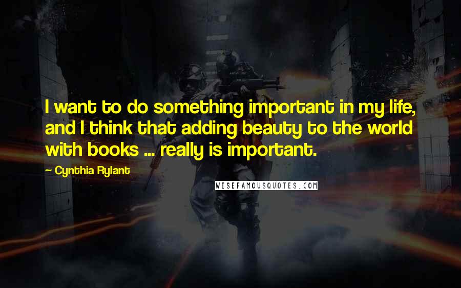 Cynthia Rylant Quotes: I want to do something important in my life, and I think that adding beauty to the world with books ... really is important.