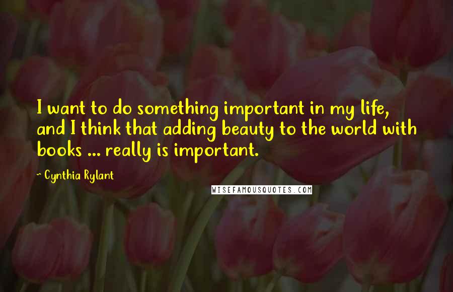 Cynthia Rylant Quotes: I want to do something important in my life, and I think that adding beauty to the world with books ... really is important.