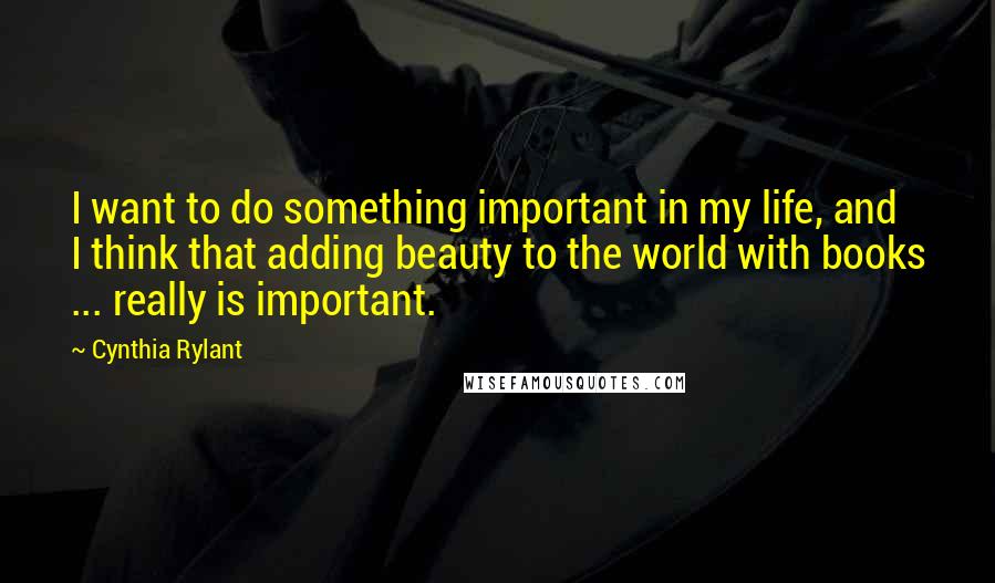 Cynthia Rylant Quotes: I want to do something important in my life, and I think that adding beauty to the world with books ... really is important.