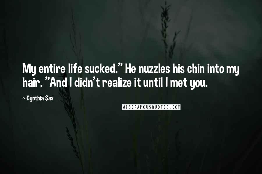 Cynthia Sax Quotes: My entire life sucked." He nuzzles his chin into my hair. "And I didn't realize it until I met you.