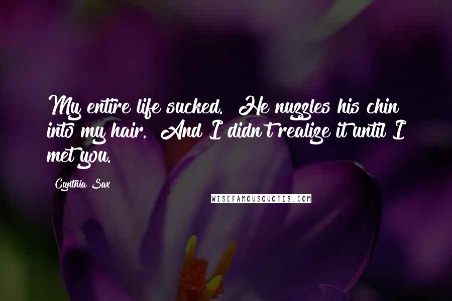 Cynthia Sax Quotes: My entire life sucked." He nuzzles his chin into my hair. "And I didn't realize it until I met you.