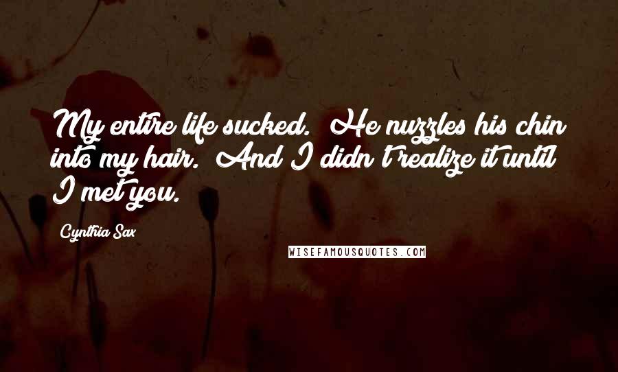 Cynthia Sax Quotes: My entire life sucked." He nuzzles his chin into my hair. "And I didn't realize it until I met you.