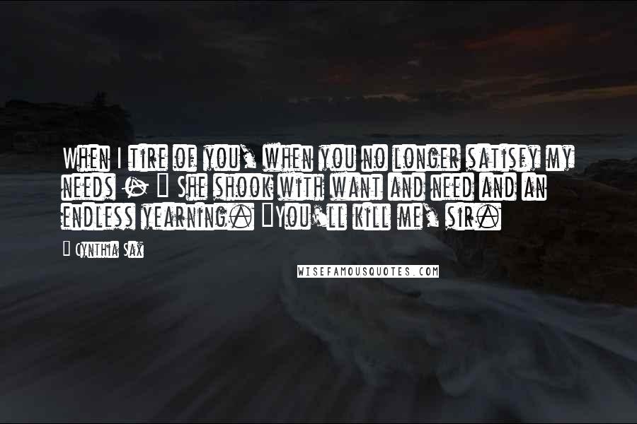 Cynthia Sax Quotes: When I tire of you, when you no longer satisfy my needs - " She shook with want and need and an endless yearning. "You'll kill me, sir.