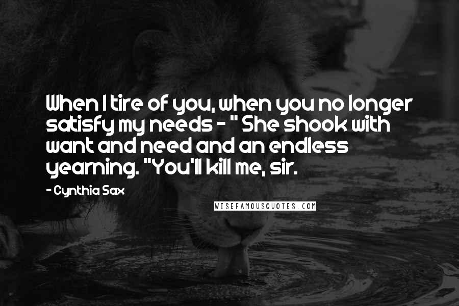 Cynthia Sax Quotes: When I tire of you, when you no longer satisfy my needs - " She shook with want and need and an endless yearning. "You'll kill me, sir.