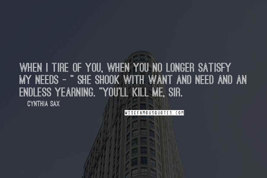 Cynthia Sax Quotes: When I tire of you, when you no longer satisfy my needs - " She shook with want and need and an endless yearning. "You'll kill me, sir.