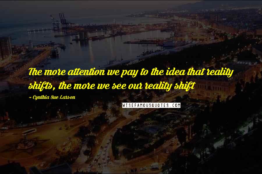 Cynthia Sue Larson Quotes: The more attention we pay to the idea that reality shifts, the more we see our reality shift