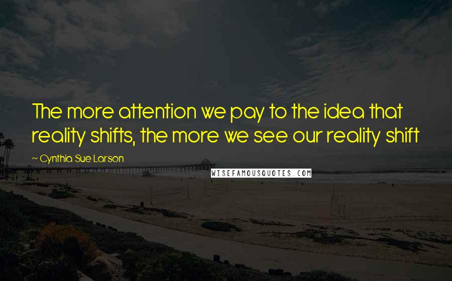 Cynthia Sue Larson Quotes: The more attention we pay to the idea that reality shifts, the more we see our reality shift