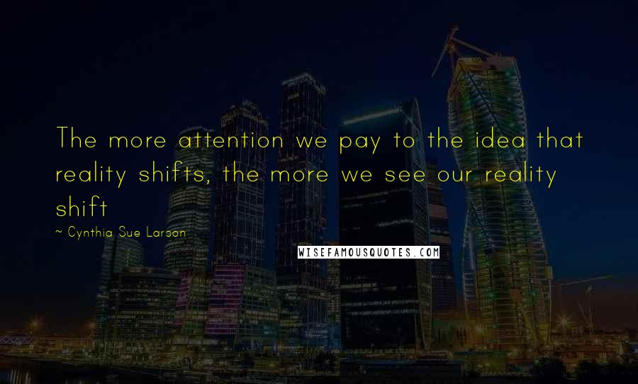 Cynthia Sue Larson Quotes: The more attention we pay to the idea that reality shifts, the more we see our reality shift