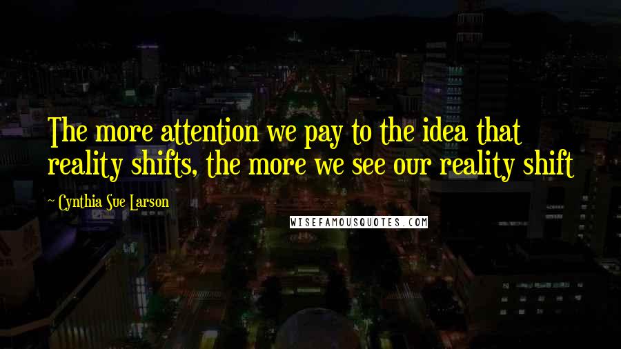 Cynthia Sue Larson Quotes: The more attention we pay to the idea that reality shifts, the more we see our reality shift