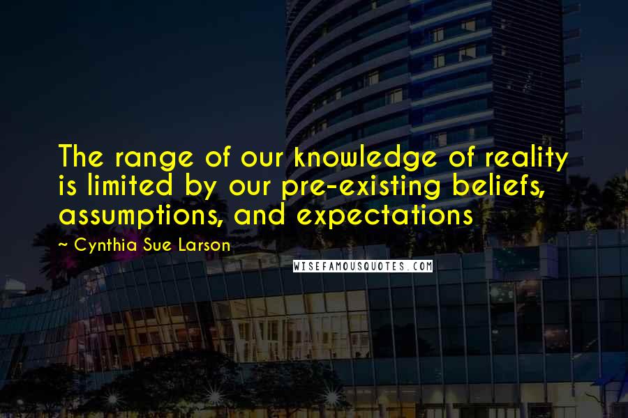 Cynthia Sue Larson Quotes: The range of our knowledge of reality is limited by our pre-existing beliefs, assumptions, and expectations