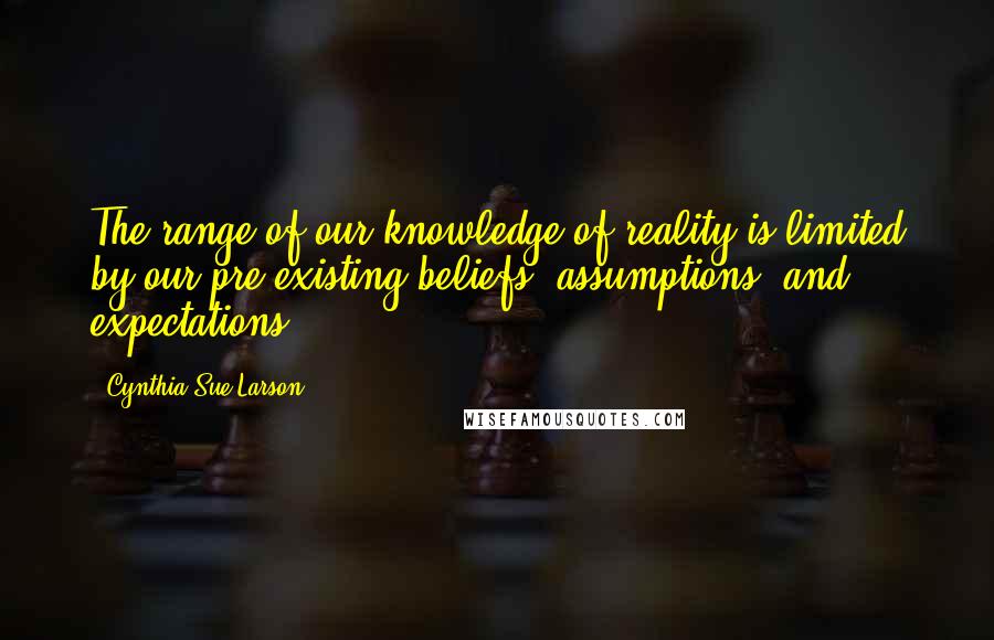 Cynthia Sue Larson Quotes: The range of our knowledge of reality is limited by our pre-existing beliefs, assumptions, and expectations