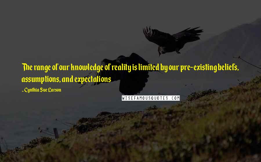 Cynthia Sue Larson Quotes: The range of our knowledge of reality is limited by our pre-existing beliefs, assumptions, and expectations