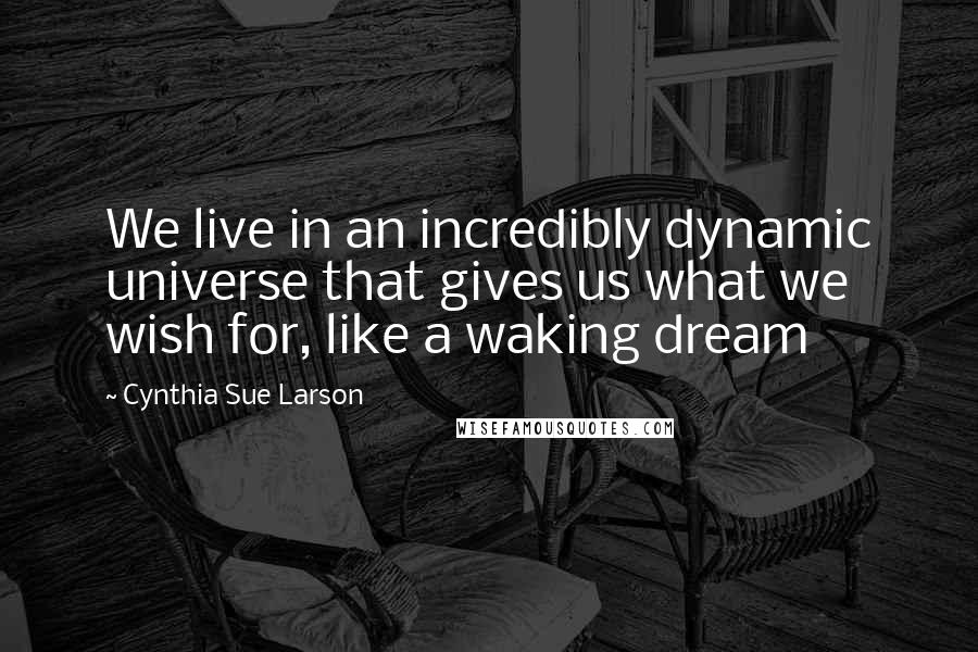 Cynthia Sue Larson Quotes: We live in an incredibly dynamic universe that gives us what we wish for, like a waking dream