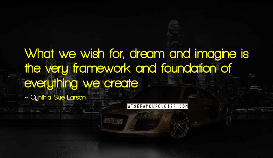 Cynthia Sue Larson Quotes: What we wish for, dream and imagine is the very framework and foundation of everything we create