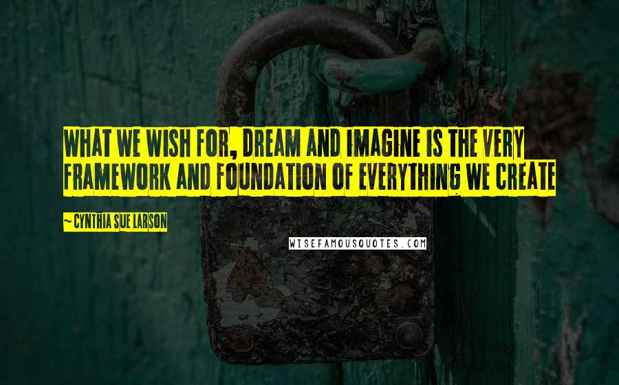 Cynthia Sue Larson Quotes: What we wish for, dream and imagine is the very framework and foundation of everything we create