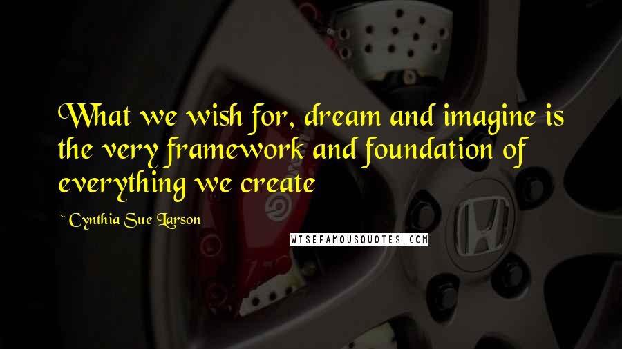 Cynthia Sue Larson Quotes: What we wish for, dream and imagine is the very framework and foundation of everything we create