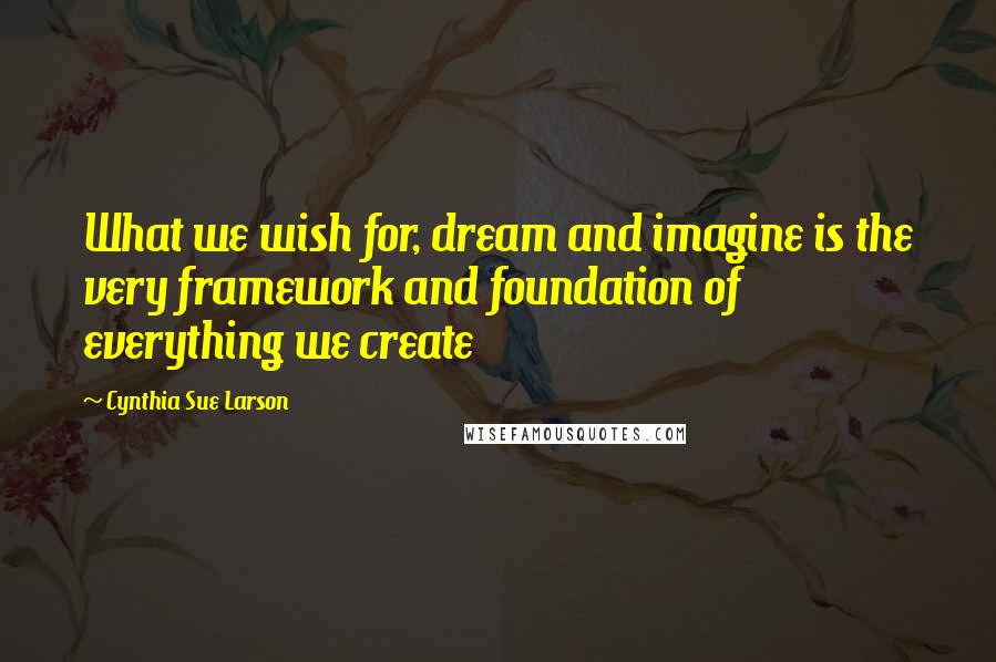 Cynthia Sue Larson Quotes: What we wish for, dream and imagine is the very framework and foundation of everything we create