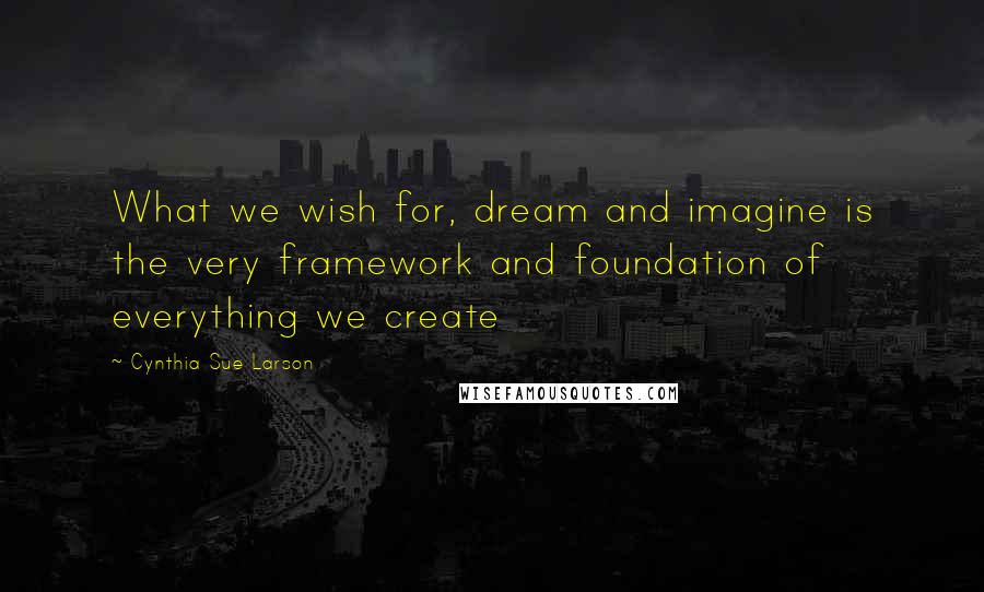 Cynthia Sue Larson Quotes: What we wish for, dream and imagine is the very framework and foundation of everything we create