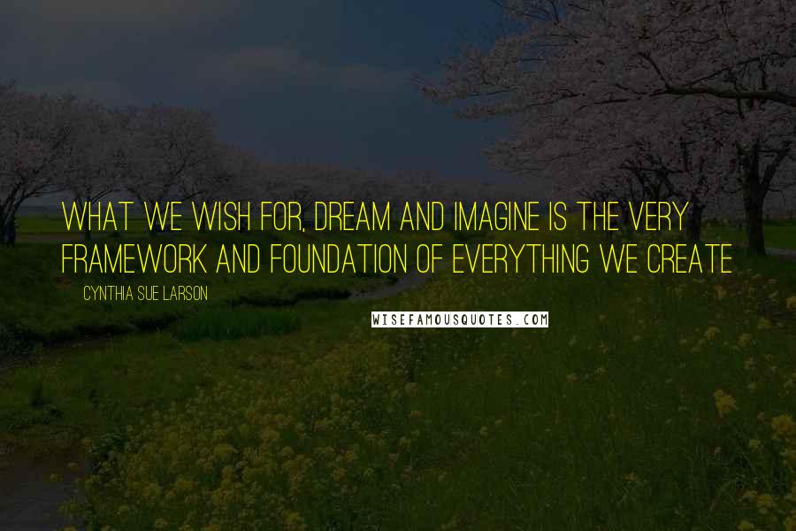 Cynthia Sue Larson Quotes: What we wish for, dream and imagine is the very framework and foundation of everything we create