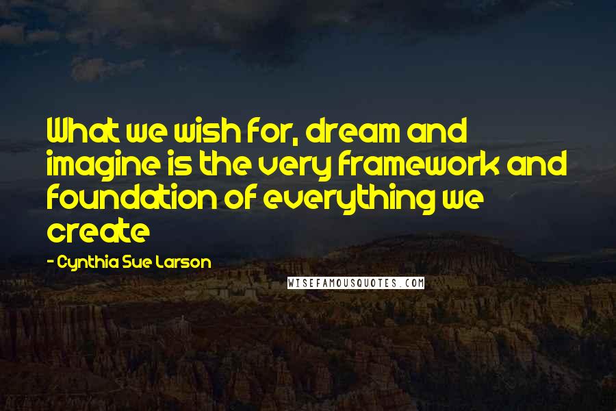 Cynthia Sue Larson Quotes: What we wish for, dream and imagine is the very framework and foundation of everything we create