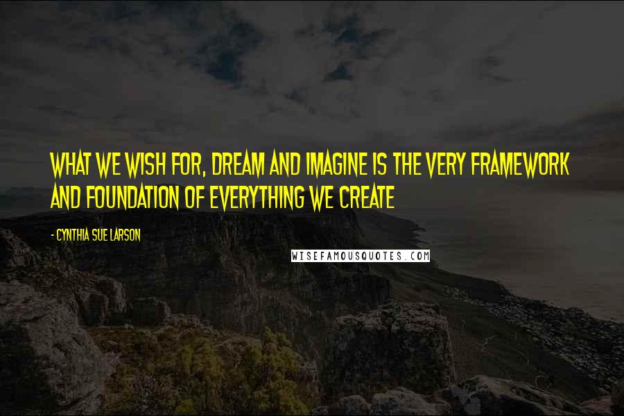 Cynthia Sue Larson Quotes: What we wish for, dream and imagine is the very framework and foundation of everything we create