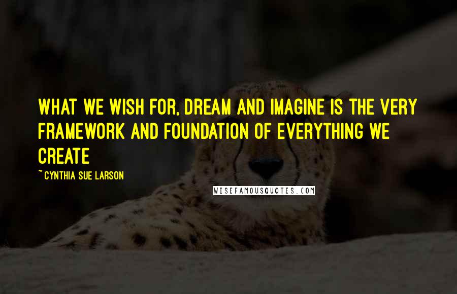 Cynthia Sue Larson Quotes: What we wish for, dream and imagine is the very framework and foundation of everything we create