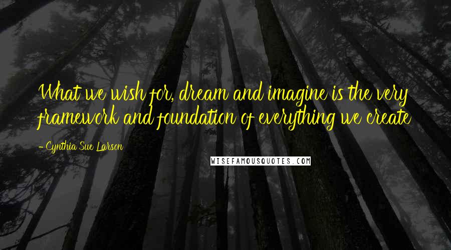 Cynthia Sue Larson Quotes: What we wish for, dream and imagine is the very framework and foundation of everything we create