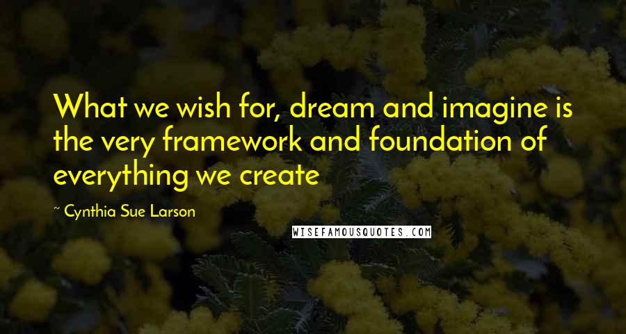 Cynthia Sue Larson Quotes: What we wish for, dream and imagine is the very framework and foundation of everything we create
