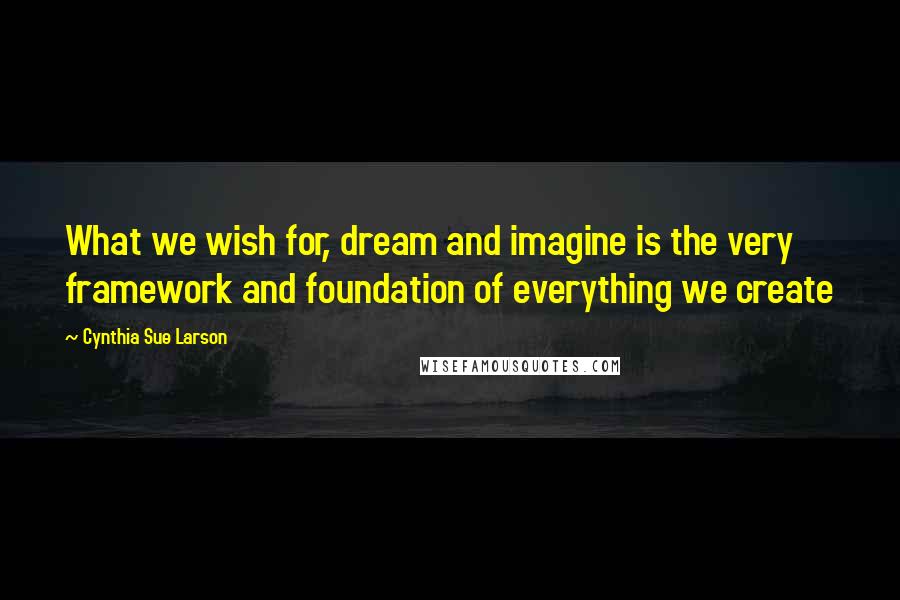 Cynthia Sue Larson Quotes: What we wish for, dream and imagine is the very framework and foundation of everything we create
