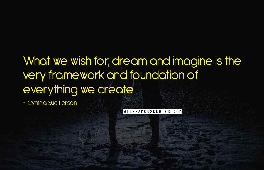 Cynthia Sue Larson Quotes: What we wish for, dream and imagine is the very framework and foundation of everything we create