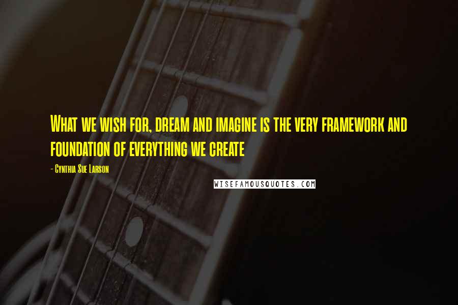 Cynthia Sue Larson Quotes: What we wish for, dream and imagine is the very framework and foundation of everything we create