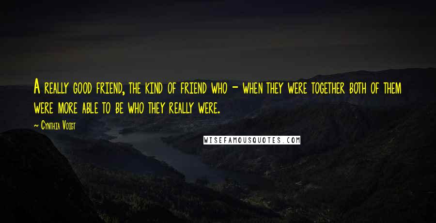 Cynthia Voigt Quotes: A really good friend, the kind of friend who - when they were together both of them were more able to be who they really were.