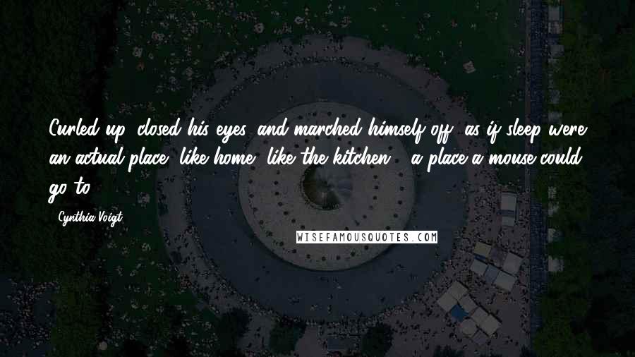 Cynthia Voigt Quotes: Curled up, closed his eyes, and marched himself off, as if sleep were an actual place, like home, like the kitchen - a place a mouse could go to.