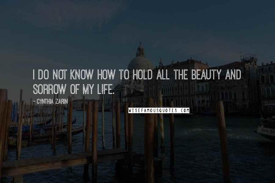 Cynthia Zarin Quotes: I do not know how to hold all the beauty and sorrow of my life.