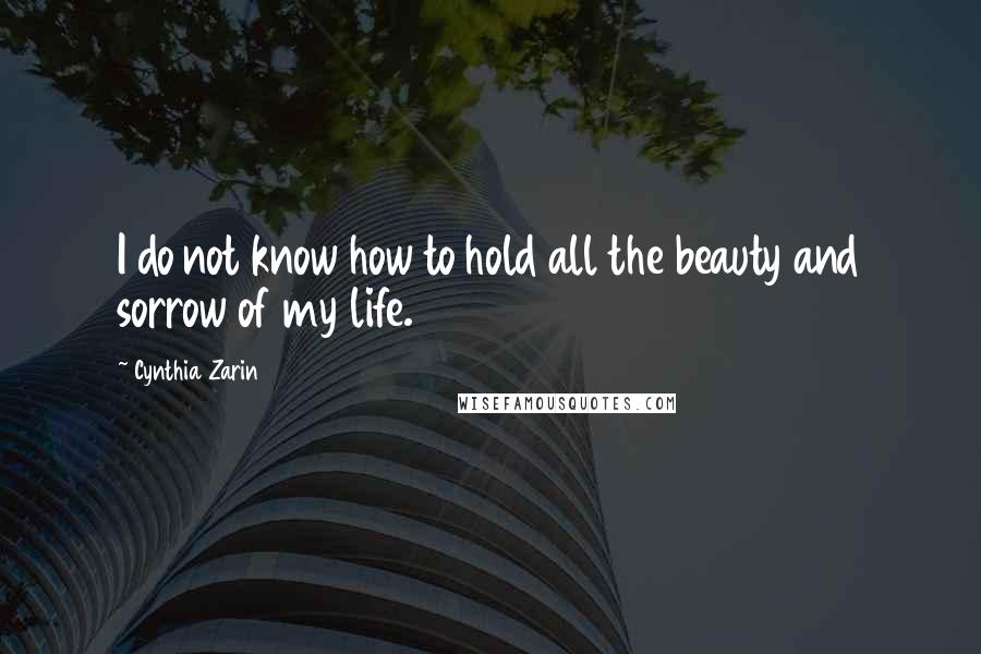 Cynthia Zarin Quotes: I do not know how to hold all the beauty and sorrow of my life.