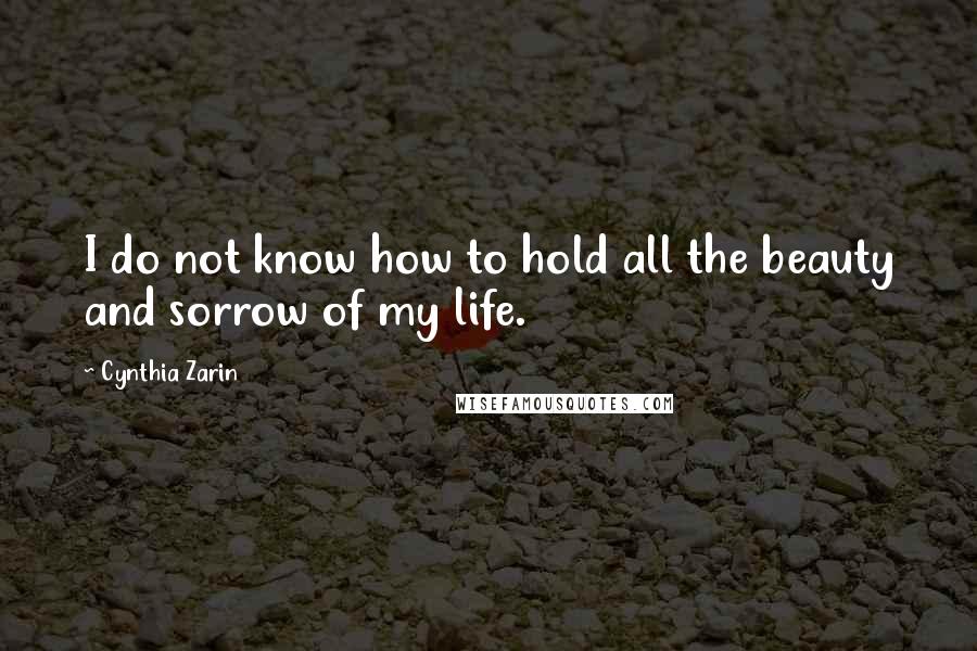 Cynthia Zarin Quotes: I do not know how to hold all the beauty and sorrow of my life.