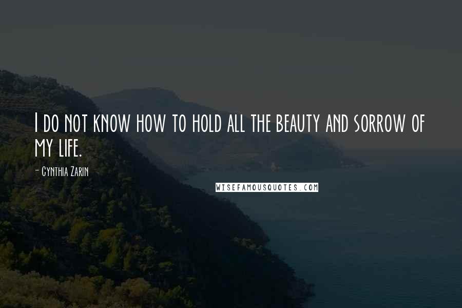 Cynthia Zarin Quotes: I do not know how to hold all the beauty and sorrow of my life.