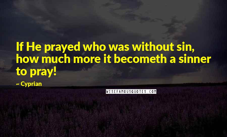 Cyprian Quotes: If He prayed who was without sin, how much more it becometh a sinner to pray!