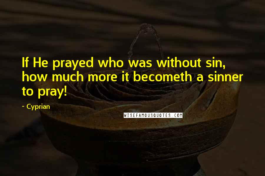 Cyprian Quotes: If He prayed who was without sin, how much more it becometh a sinner to pray!