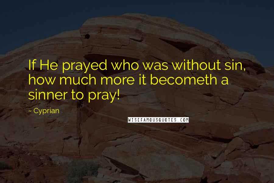 Cyprian Quotes: If He prayed who was without sin, how much more it becometh a sinner to pray!