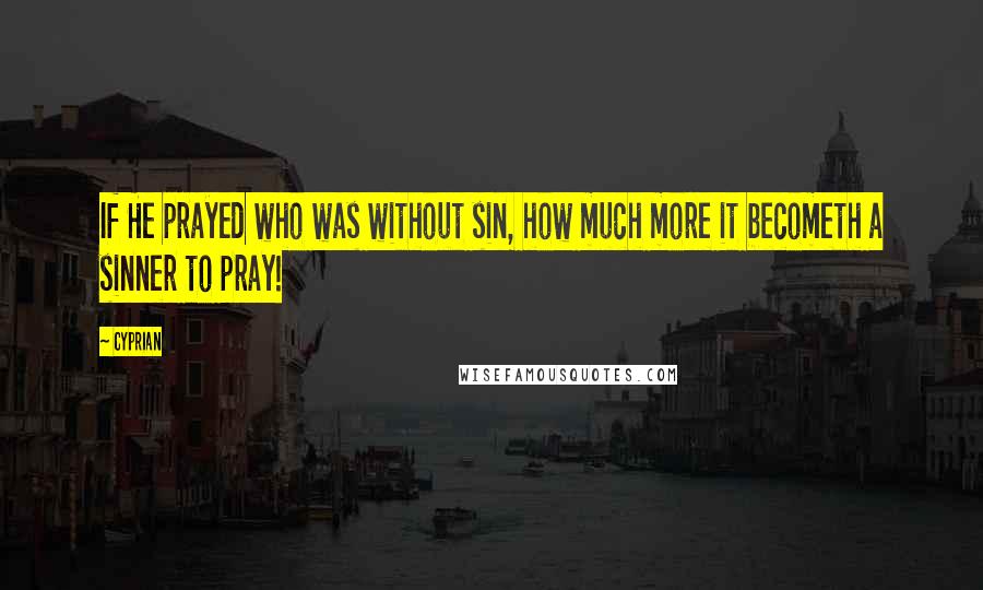 Cyprian Quotes: If He prayed who was without sin, how much more it becometh a sinner to pray!