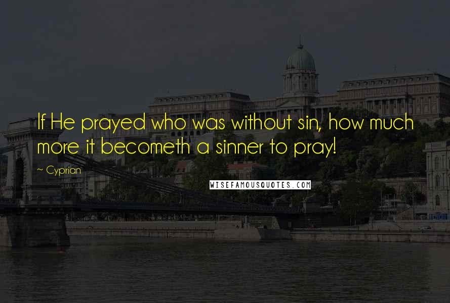 Cyprian Quotes: If He prayed who was without sin, how much more it becometh a sinner to pray!