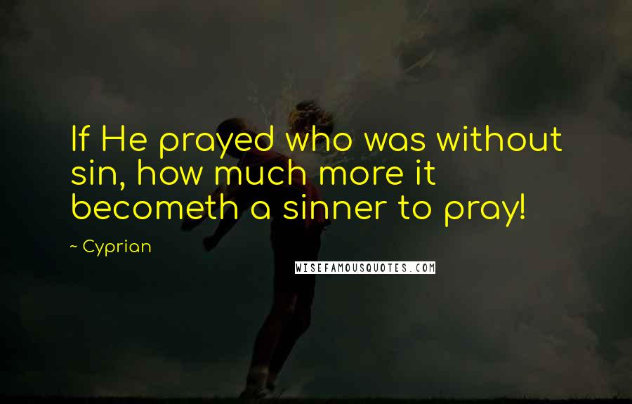 Cyprian Quotes: If He prayed who was without sin, how much more it becometh a sinner to pray!