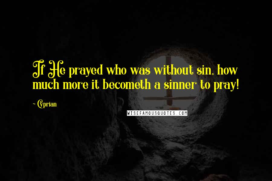 Cyprian Quotes: If He prayed who was without sin, how much more it becometh a sinner to pray!