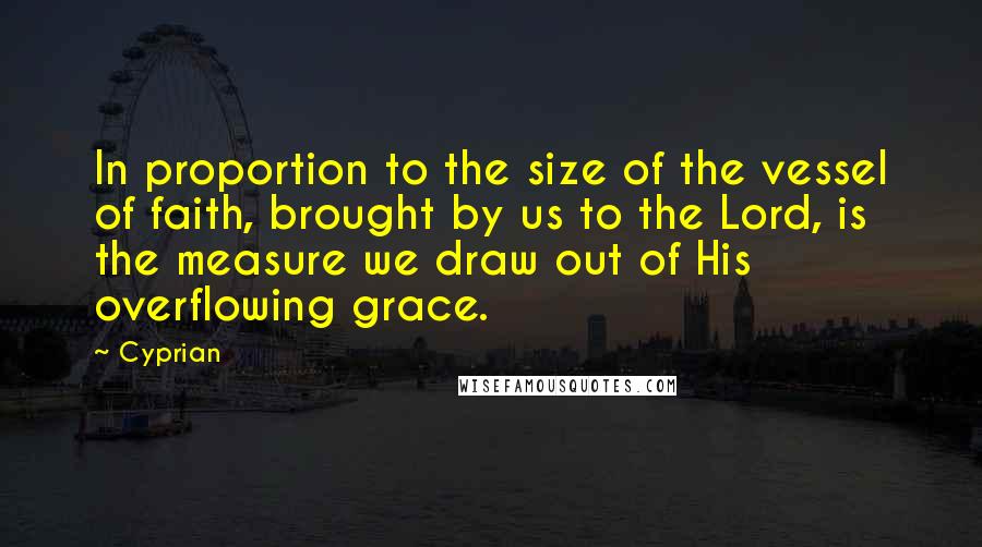 Cyprian Quotes: In proportion to the size of the vessel of faith, brought by us to the Lord, is the measure we draw out of His overflowing grace.