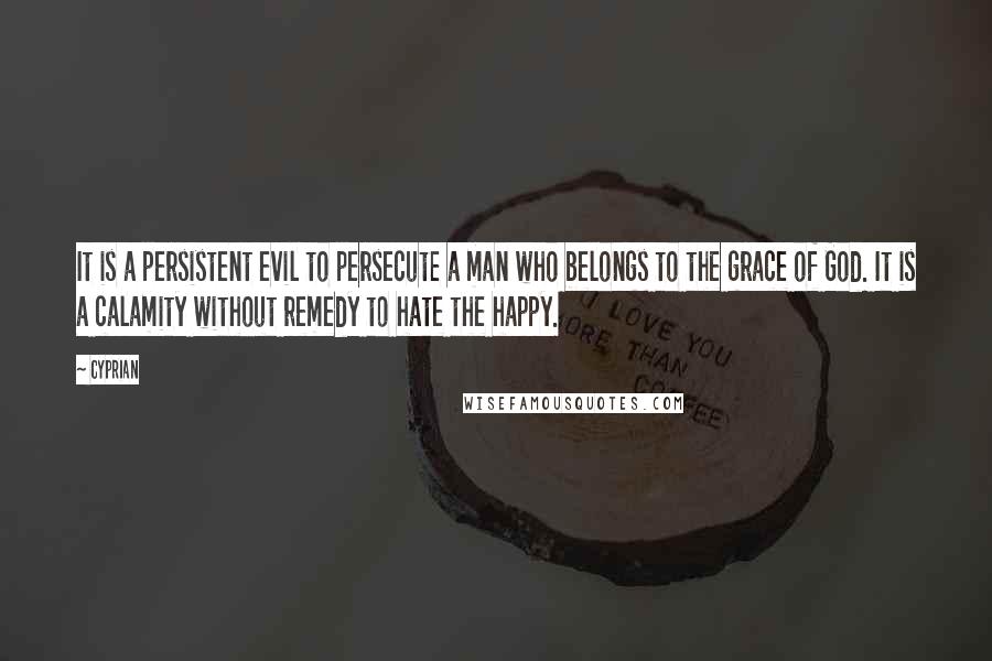 Cyprian Quotes: It is a persistent evil to persecute a man who belongs to the grace of God. It is a calamity without remedy to hate the happy.
